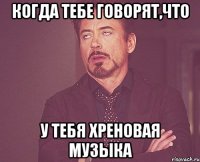 когда тебе говорят,что у тебя хреновая музыка