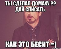 ты сделал домаху ?? дай списать. как это бесит =|