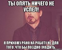 ты опять ничего не успел! я прихожу рано на работу не для того, что бы поздно уходить.