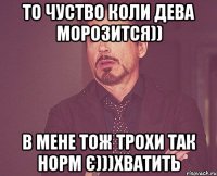 то чуство коли дева морозится)) в мене тож трохи так норм є)))хватить