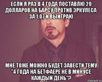 если я раз в 4 года поставлю 20 долларов на барсу против эркулеса за 1.07 и выиграю мне тоже можно будет завести тему "4 года на бетфаере не в минусе каждый день"?