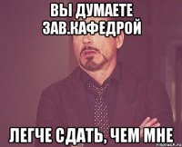 вы думаете зав.кафедрой легче сдать, чем мне