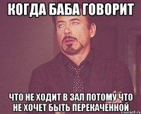 когда баба говорит что не ходит в зал потому что не хочет быть перекаченной