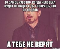 то самое чувство ,когда человека судят по нации и ты говоришь,что он не прав а тебе не верят