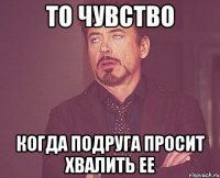 то чувство когда подруга просит хвалить ее