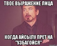 твое выражение лица когда айсылу прет на "узбагойся"