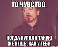 то чувство, когда купили такую же вещь, как у тебя