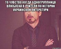 то чувство,когда одногруппница влюблена в учителя по истории украинской литератури 