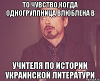 то чувство,когда одногруппница влюблена в учителя по истории украинской литератури