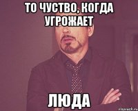 то чуство, когда угрожает люда