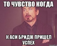 то чувство когда к аси бридж пришел успех