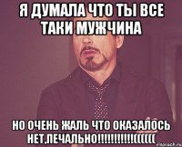 я думала что ты все таки мужчина но очень жаль что оказалось нет,печально!!!((((((