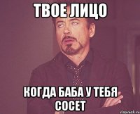 твое лицо когда баба у тебя сосет