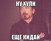 ну хули еще кидай