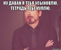 ну давай я тебя усыновлю, тетрадь тебе куплю. 