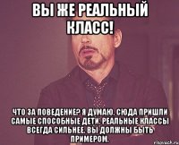 вы же реальный класс! что за поведение? я думаю, сюда пришли самые способные дети. реальные классы всегда сильнее. вы должны быть примером.