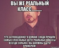 вы же реальный класс........... что за поведение? я думаю, сюда пришли самые способные дети. реальные классы всегда сильнее. вы должны быть примером!