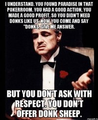 i understand. you found paradise in that pokerroom. you had a good action, you made a good profit. so you didn't need donks like us. now you come and say "donks, give me answer. but you don't ask with respect. you don't offer donk sheep.