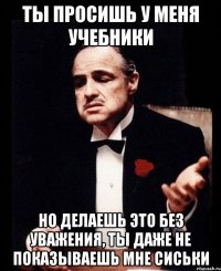 ты просишь у меня учебники но делаешь это без уважения, ты даже не показываешь мне сиськи