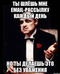 ты шлёшь мне email-рассылку каждый день но ты делаешь это без уважения