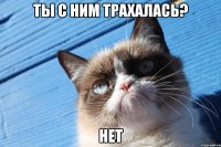 ты с ним трахалась? нет