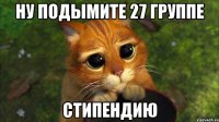 ну подымите 27 группе стипендию