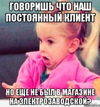 говоришь что наш постоянный клиент но еще не был в магазине на электрозаводской?