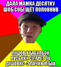 дала мамка десятку шоб собі щёт поповнив пішов у бабульок руських сігарет по дішовкє -2 пачки уебав