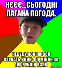 нєєє...сьогодні пагана погода. небуду нові кроси взувать,вони фірміниє,за 100 рублів взяв