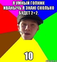 я умный гопник иванычь.я знаю сколько будет 2+2. 10