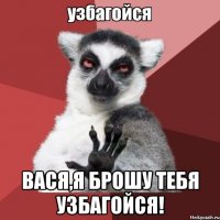  вася,я брошу тебя узбагойся!