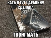 кать я тут царапину сделала твою мать