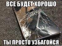 все будет хорошо ты просто узбагойся