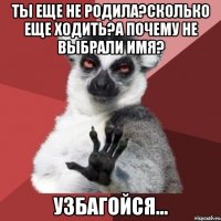 ты еще не родила?сколько еще ходить?а почему не выбрали имя? узбагойся...