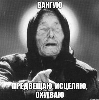 вангую предвещаю, исцеляю, охуеваю