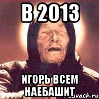 в 2013 игорь всем наебашит