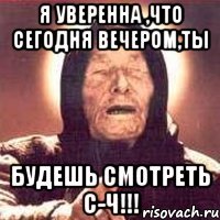 я уверенна ,что сегодня вечером,ты будешь смотреть с-ч!!!