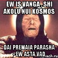 ew is vanga , shi akolu nui kosmos dai premaia parasha - ew asta vad