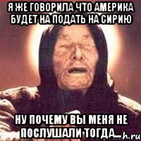 я же говорила что америка будет на подать на сирию ну почему вы меня не послушали тогда...