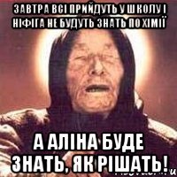 завтра всі прийдуть у школу і ніфіга не будуть знать по хімії а аліна буде знать, як рішать!