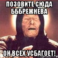 позовите сюда бббрежнева он всех усбагоет!