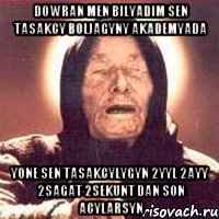 dowran men bilyadim sen tasakcy boljagyny akademyada yone sen tasakcylygyn 2yyl 2ayy 2sagat 2sekunt dan son acylarsyn