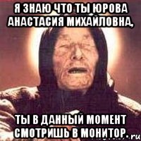 я знаю что ты юрова анастасия михайловна, ты в данный момент смотришь в монитор.