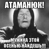 атаманюк! мужика этой осенью найдешь!!!