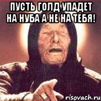 пусть голд упадет на нуба а не на тебя! 