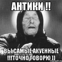 антики !! вы самые акуенные !!!точно говорю ))