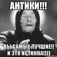 антики!!! вы самые лучшие!! и это истинна!)))