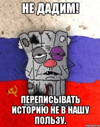 не дадим! переписывать историю не в нашу пользу.