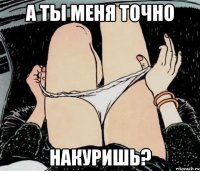 а ты меня точно накуришь?