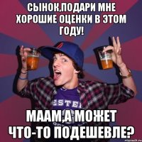 сынок,подари мне хорошие оценки в этом году! маам,а может что-то подешевле?